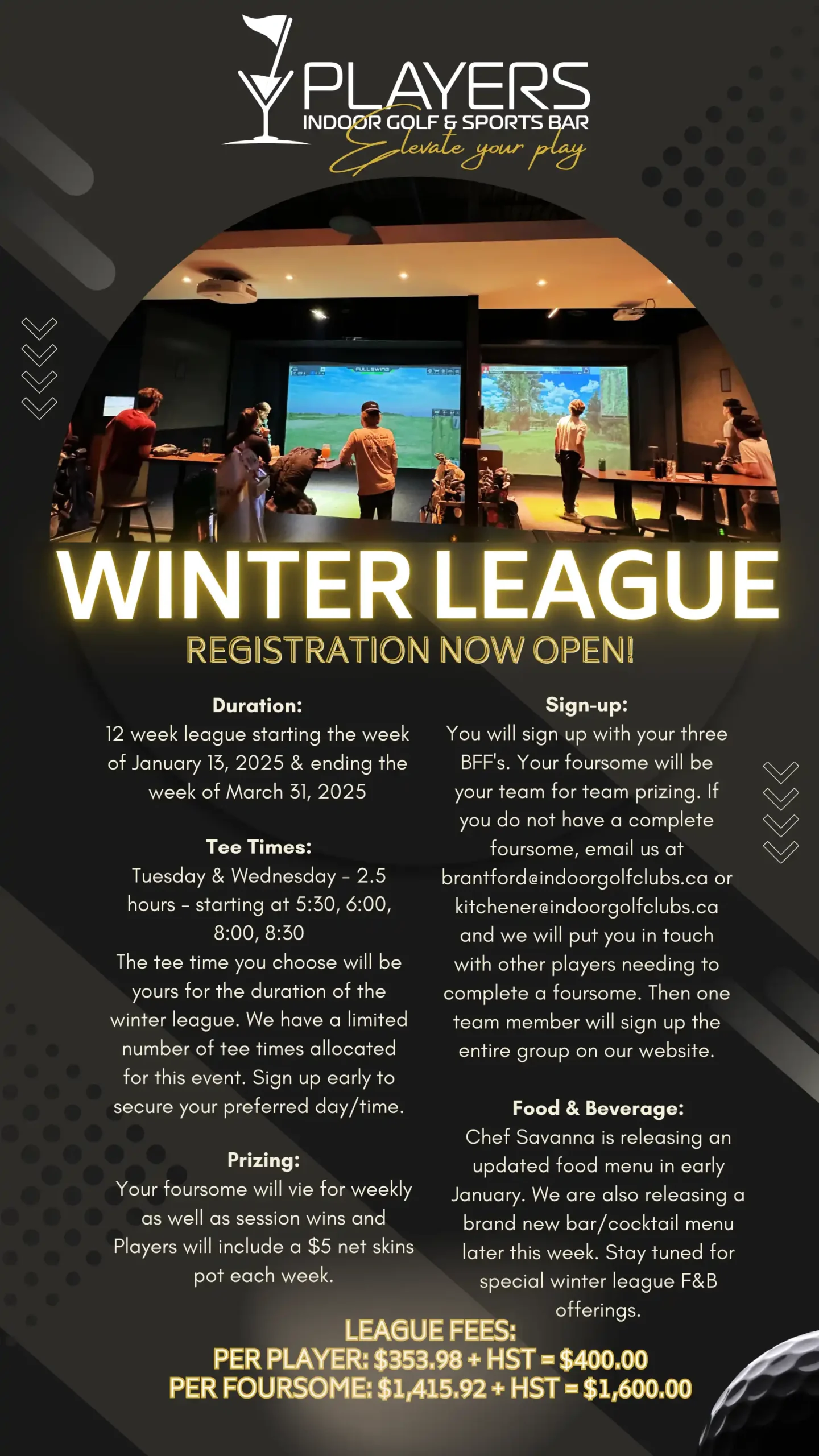 Players Winter League 2025 League begins the week of January 13, 2025 and ending ends the week of March 31, 2025 Per Player: $353.98 + HST Per Foursome: $1,415.92 + HST Join our exciting winter golf league; featuring a unique blend of competition and entertainment! Experience thrilling rounds of golf on championship courses complemented by racing pro-grade F1 racing simulators for an adrenaline-filled twist. We are excited to announce a brand new league format. At PLAYERS, your group will receive 2.5 hours of golf simulator time for a more relaxed warm-up and no-need-to-rush vibe. Arrive during the hour before your tee-time and allow our team to set you up to race your friends on the same F1 Simulators used by F1 Drivers Lando Norris and Carlos Sainz at no additional charge! Duration: 12 week league starting the week of January 13th. Sign-up: Sign up with your three BFF’s. Your foursome will be your team for team prizing. If you do not have a complete foursome, email us at brantford@indoorgolfclubs.ca and we will put you in touch with other players needing to complete a foursome. Tee Times: Tuesday & Wednesday – 2.5 hours – starting at 5:30, 6:00, 8:00, 8:30 The tee time you choose will be yours for the duration of the winter league. Prizing: Your foursome will vie for weekly as well as session wins and Players will include a $5 net skins pot each week. Food & Beverage: Chef Savanna is releasing an updated food menu in early January.